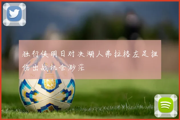 独行侠明日对决湖人弗拉格左足扭伤出战机会渺茫