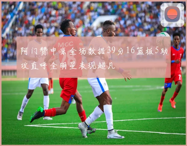 阿门赞申京全场数据39分16篮板5助攻直呼全明星表现超凡