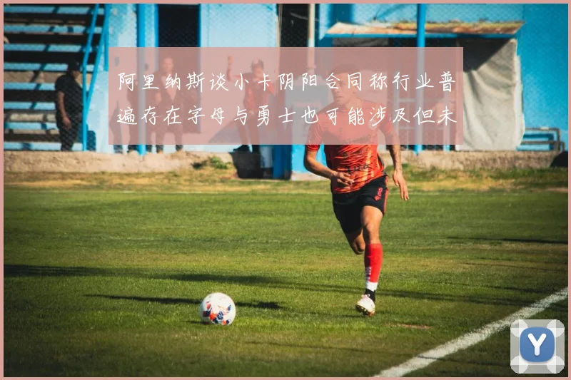 阿里纳斯谈小卡阴阳合同称行业普遍存在字母与勇士也可能涉及但未被查处