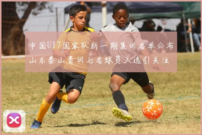 中国U17国家队新一期集训名单公布山东泰山青训七名球员入选引关注