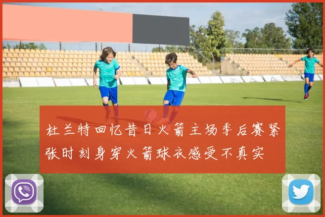 杜兰特回忆昔日火箭主场季后赛紧张时刻身穿火箭球衣感受不真实