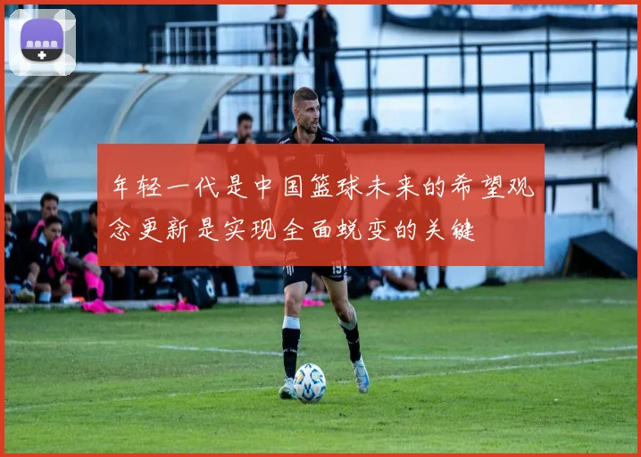 年轻一代是中国篮球未来的希望观念更新是实现全面蜕变的关键