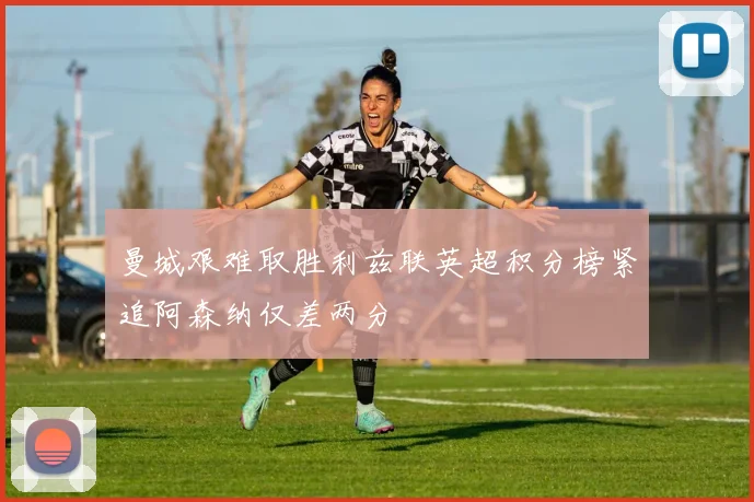 曼城艰难取胜利兹联英超积分榜紧追阿森纳仅差两分