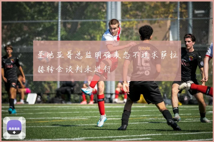 圣地亚哥总监明确表态不追求萨拉赫转会谈判未进行