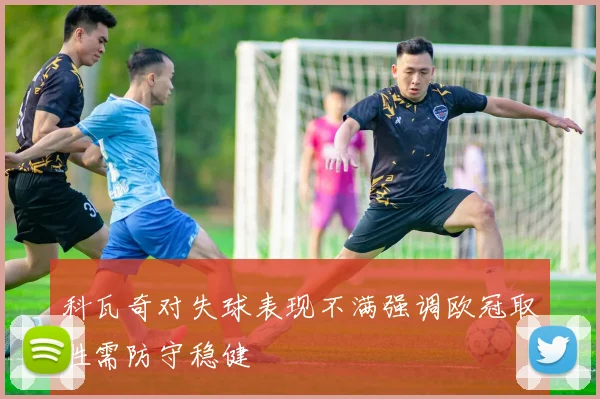 科瓦奇对失球表现不满强调欧冠取胜需防守稳健