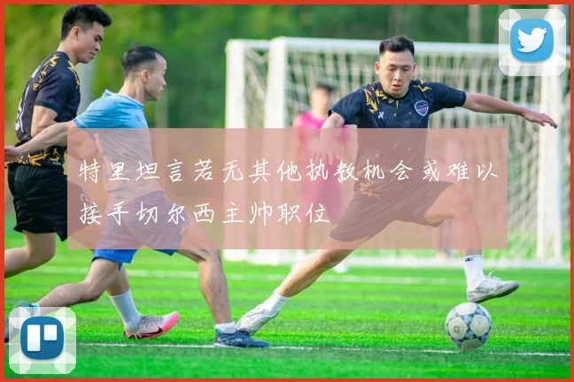 特里坦言若无其他执教机会或难以接手切尔西主帅职位