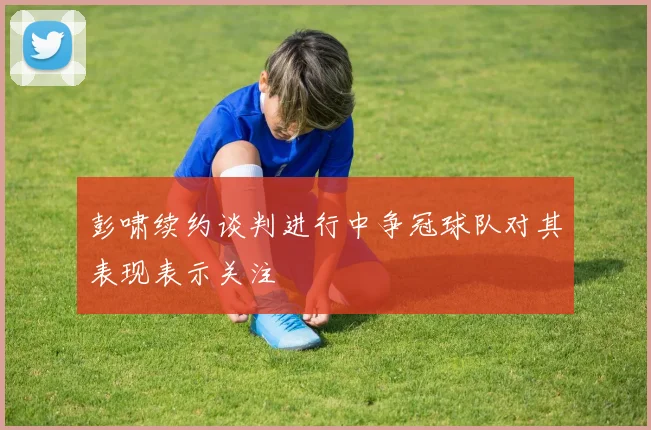 彭啸续约谈判进行中争冠球队对其表现表示关注