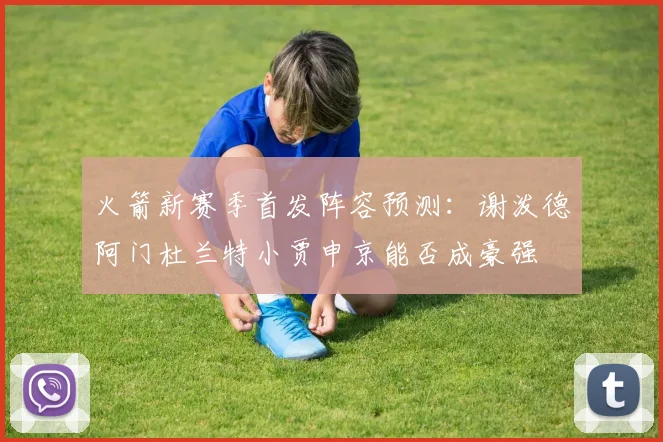 火箭新赛季首发阵容预测：谢泼德阿门杜兰特小贾申京能否成豪强