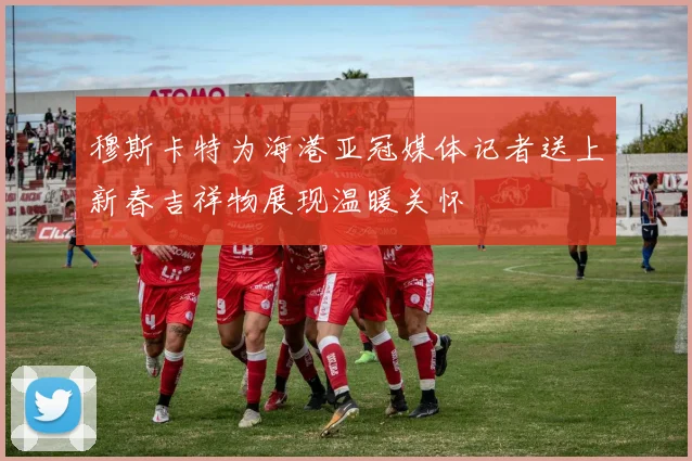 穆斯卡特为海港亚冠媒体记者送上新春吉祥物展现温暖关怀